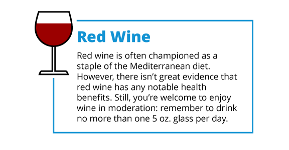 Red wine is often championed as a staple of the Mediterranean diet. However, there isn’t great evidence that red wine has any notable health benefits. Still, you’re welcome to enjoy wine in moderation: remember to drink no more than one 5 oz. glass per day.